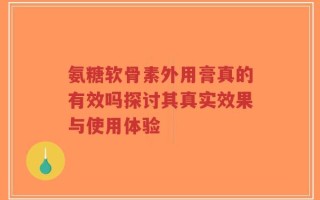 氨糖软骨素外用膏真的有效吗探讨其真实效果与使用体验