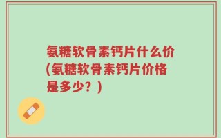 氨糖软骨素钙片什么价(氨糖软骨素钙片价格是多少？)