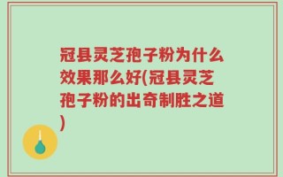 冠县灵芝孢子粉为什么效果那么好(冠县灵芝孢子粉的出奇制胜之道)