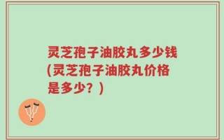 灵芝孢子油胶丸多少钱(灵芝孢子油胶丸价格是多少？)