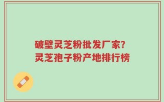 破壁灵芝粉批发厂家？灵芝孢子粉产地排行榜