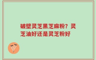 破壁灵芝黑芝麻粉？灵芝油好还是灵芝粉好