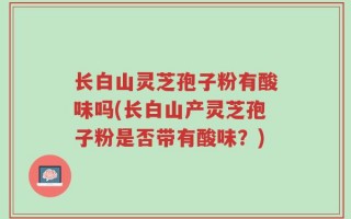 长白山灵芝孢子粉有酸味吗(长白山产灵芝孢子粉是否带有酸味？)