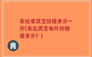 东北老灵芝价格多少一斤(东北灵芝每斤价格是多少？)