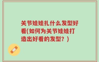 关节娃娃扎什么发型好看(如何为关节娃娃打造出好看的发型？)