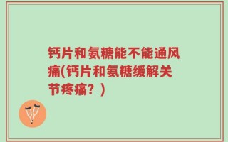 钙片和氨糖能不能通风痛(钙片和氨糖缓解关节疼痛？)