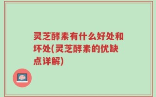 灵芝酵素有什么好处和坏处(灵芝酵素的优缺点详解)