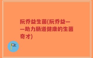 阮乔益生菌(阮乔益——助力肠道健康的生菌奇才)