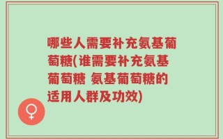 哪些人需要补充氨基葡萄糖(谁需要补充氨基葡萄糖 氨基葡萄糖的适用人群及功效)