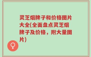 灵芝烟牌子和价格图片大全(全面盘点灵芝烟牌子及价格，附大量图片)