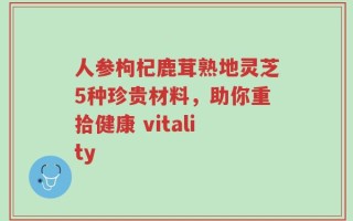 人参枸杞鹿茸熟地灵芝5种珍贵材料，助你重拾健康 vitality