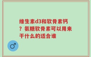 维生素d3和软骨素钙？氨糖软骨素可以用来干什么的适合谁