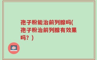 孢子粉能治前列腺吗(孢子粉治前列腺有效果吗？)