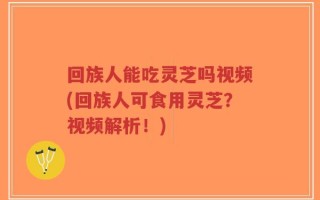 回族人能吃灵芝吗视频(回族人可食用灵芝？视频解析！)