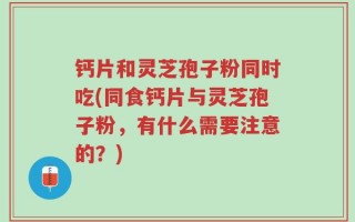 钙片和灵芝孢子粉同时吃(同食钙片与灵芝孢子粉，有什么需要注意的？)