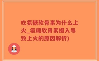 吃氨糖软骨素为什么上火_氨糖软骨素摄入导致上火的原因解析)