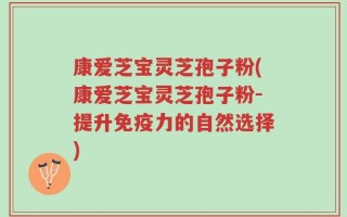 康爱芝宝灵芝孢子粉(康爱芝宝灵芝孢子粉-提升免疫力的自然选择)