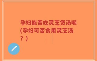 孕妇能否吃灵芝煲汤呢(孕妇可否食用灵芝汤？)