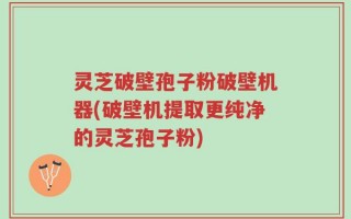 灵芝破壁孢子粉破壁机器(破壁机提取更纯净的灵芝孢子粉)