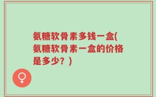 氨糖软骨素多钱一盒(氨糖软骨素一盒的价格是多少？)