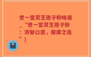 世一堂灵芝孢子粉味道_“世一堂灵芝孢子粉：浓郁口感，健康之选”)