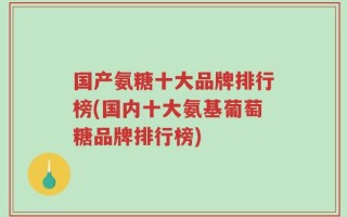 国产氨糖十大品牌排行榜(国内十大氨基葡萄糖品牌排行榜)