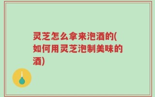 灵芝怎么拿来泡酒的(如何用灵芝泡制美味的酒)