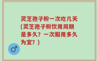 灵芝孢子粉一次吃几天(灵芝孢子粉饮用周期是多久？一次服用多久为宜？)