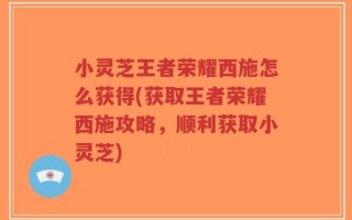 小灵芝王者荣耀西施怎么获得(获取王者荣耀西施攻略，顺利获取小灵芝)