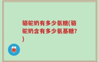 骆驼奶有多少氨糖(骆驼奶含有多少氨基糖？)