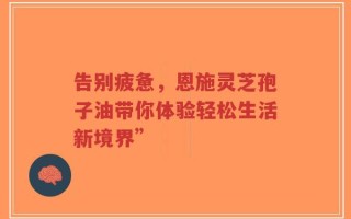 告别疲惫，恩施灵芝孢子油带你体验轻松生活新境界”