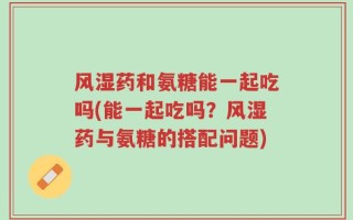 风湿药和氨糖能一起吃吗(能一起吃吗？风湿药与氨糖的搭配问题)
