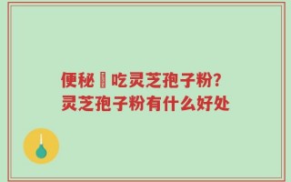 便秘螚吃灵芝孢子粉？灵芝孢子粉有什么好处