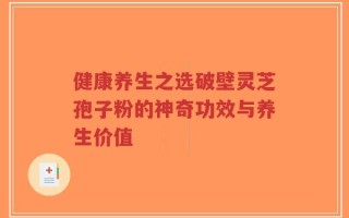 健康养生之选破壁灵芝孢子粉的神奇功效与养生价值