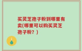 买灵芝孢子粉到哪里有卖(哪里可以购买灵芝孢子粉？)