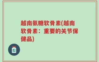 越南氨糖软骨素(越南软骨素：重要的关节保健品)