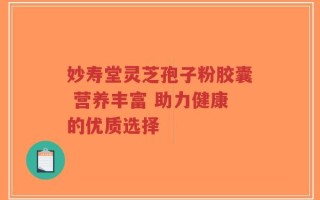 妙寿堂灵芝孢子粉胶囊 营养丰富 助力健康的优质选择