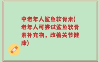中老年人鲨鱼软骨素(老年人可尝试鲨鱼软骨素补充物，改善关节健康)