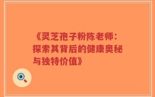 《灵芝孢子粉陈老师：探索其背后的健康奥秘与独特价值》