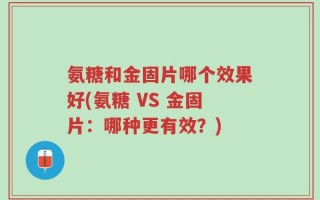 氨糖和金固片哪个效果好(氨糖 VS 金固片：哪种更有效？)