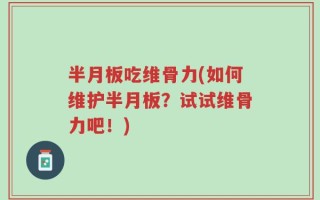 半月板吃维骨力(如何维护半月板？试试维骨力吧！)