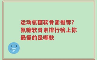 运动氨糖软骨素推荐？氨糖软骨素排行榜上你最爱的是哪款