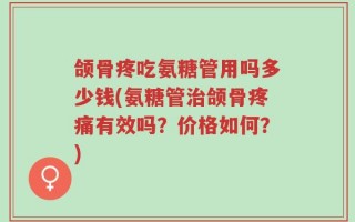 颌骨疼吃氨糖管用吗多少钱(氨糖管治颌骨疼痛有效吗？价格如何？)