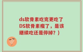 ds软骨素吃完更吃了DS软骨素瘦了，是该继续吃还是停掉？)