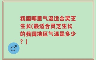 我国哪里气温适合灵芝生长(最适合灵芝生长的我国地区气温是多少？)