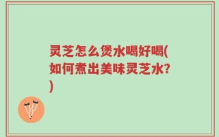 灵芝怎么煲水喝好喝(如何煮出美味灵芝水？)