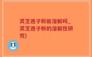 灵芝孢子粉能溶解吗_灵芝孢子粉的溶解性研究)