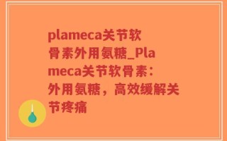 plameca关节软骨素外用氨糖_Plameca关节软骨素：外用氨糖，高效缓解关节疼痛