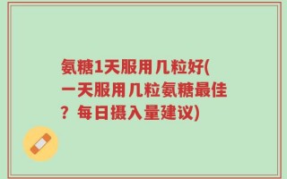 氨糖1天服用几粒好(一天服用几粒氨糖最佳？每日摄入量建议)