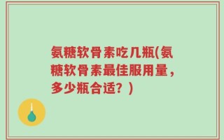 氨糖软骨素吃几瓶(氨糖软骨素最佳服用量，多少瓶合适？)
